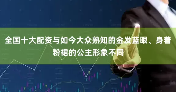 全国十大配资与如今大众熟知的金发蓝眼、身着粉裙的公主形象不同